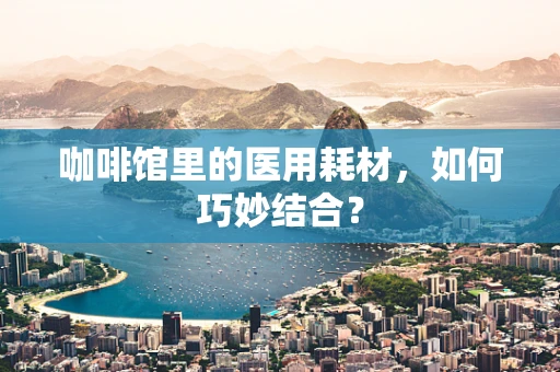 咖啡馆里的医用耗材，如何巧妙结合？