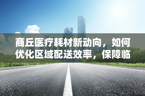 商丘医疗耗材新动向，如何优化区域配送效率，保障临床供应？