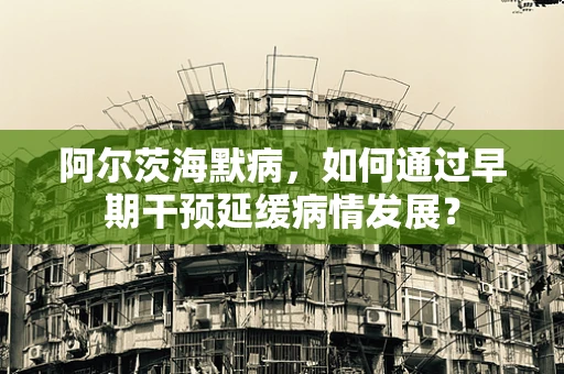 阿尔茨海默病，如何通过早期干预延缓病情发展？