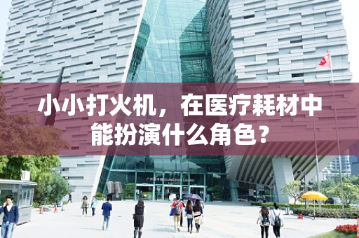 小小打火机，在医疗耗材中能扮演什么角色？