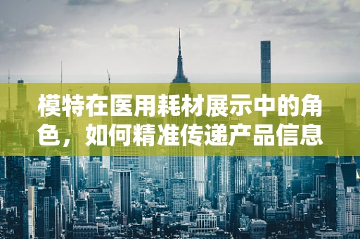 模特在医用耗材展示中的角色，如何精准传递产品信息？