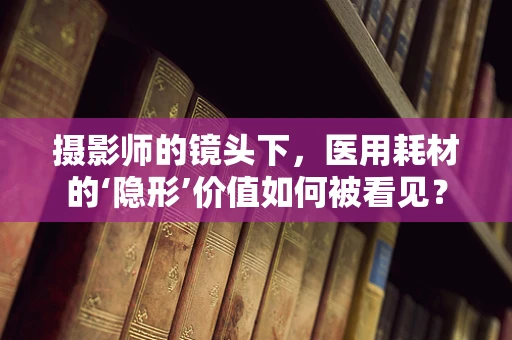 摄影师的镜头下，医用耗材的‘隐形’价值如何被看见？