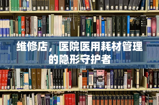 维修店，医院医用耗材管理的隐形守护者
