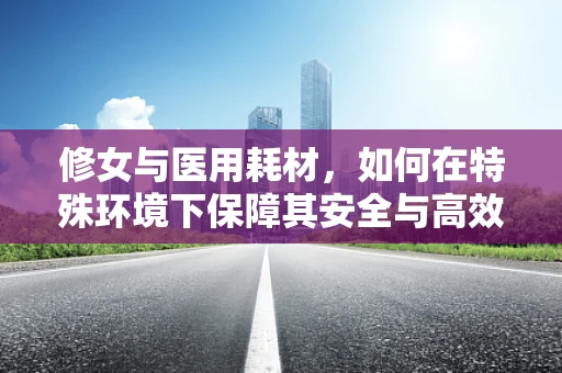 修女与医用耗材，如何在特殊环境下保障其安全与高效使用？