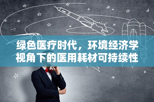 绿色医疗时代，环境经济学视角下的医用耗材可持续性策略