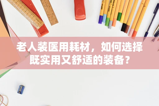 老人装医用耗材，如何选择既实用又舒适的装备？