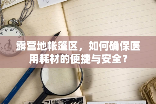 露营地帐篷区，如何确保医用耗材的便捷与安全？