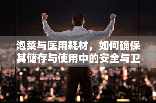 泡菜与医用耗材，如何确保其储存与使用中的安全与卫生？