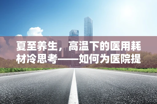 夏至养生，高温下的医用耗材冷思考——如何为医院提供清凉解决方案？
