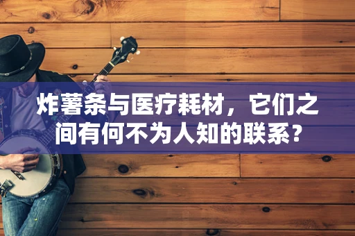 炸薯条与医疗耗材，它们之间有何不为人知的联系？
