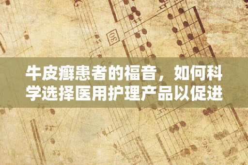 牛皮癣患者的福音，如何科学选择医用护理产品以促进皮肤康复？