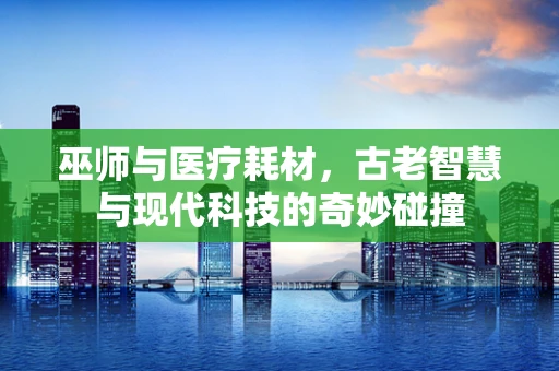 巫师与医疗耗材，古老智慧与现代科技的奇妙碰撞