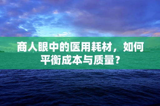 商人眼中的医用耗材，如何平衡成本与质量？