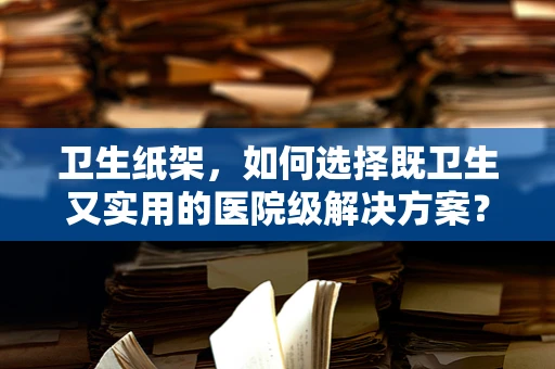 卫生纸架，如何选择既卫生又实用的医院级解决方案？
