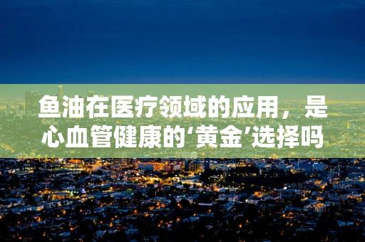 鱼油在医疗领域的应用，是心血管健康的‘黄金’选择吗？