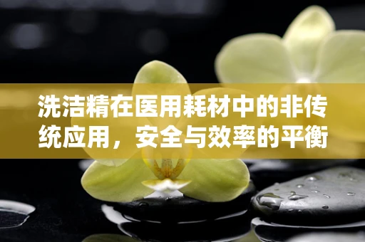 洗洁精在医用耗材中的非传统应用，安全与效率的平衡？