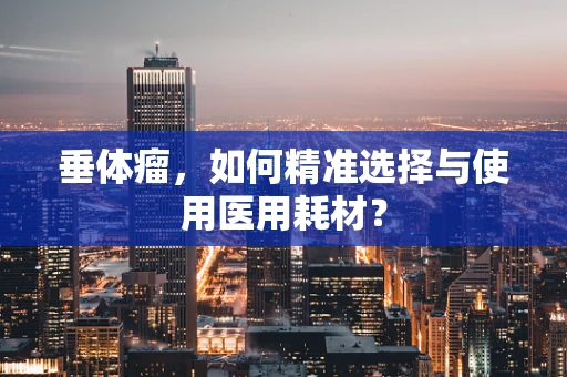 垂体瘤，如何精准选择与使用医用耗材？