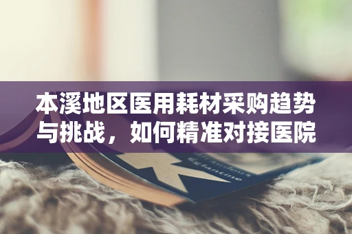 本溪地区医用耗材采购趋势与挑战，如何精准对接医院需求？
