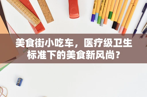 美食街小吃车，医疗级卫生标准下的美食新风尚？