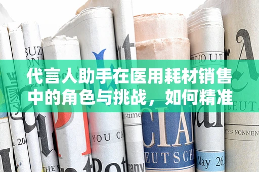 代言人助手在医用耗材销售中的角色与挑战，如何精准匹配产品与市场？