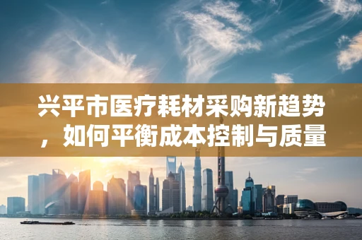 兴平市医疗耗材采购新趋势，如何平衡成本控制与质量保障？