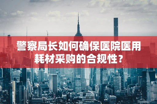 警察局长如何确保医院医用耗材采购的合规性？