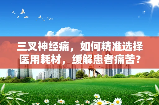 三叉神经痛，如何精准选择医用耗材，缓解患者痛苦？