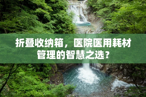 折叠收纳箱，医院医用耗材管理的智慧之选？