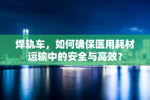 焊轨车，如何确保医用耗材运输中的安全与高效？
