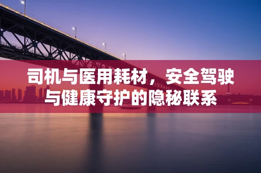 司机与医用耗材，安全驾驶与健康守护的隐秘联系