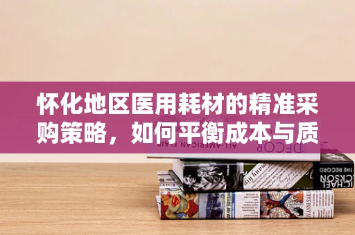 怀化地区医用耗材的精准采购策略，如何平衡成本与质量？