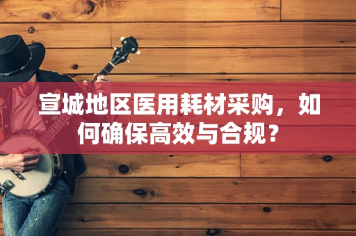 宣城地区医用耗材采购，如何确保高效与合规？