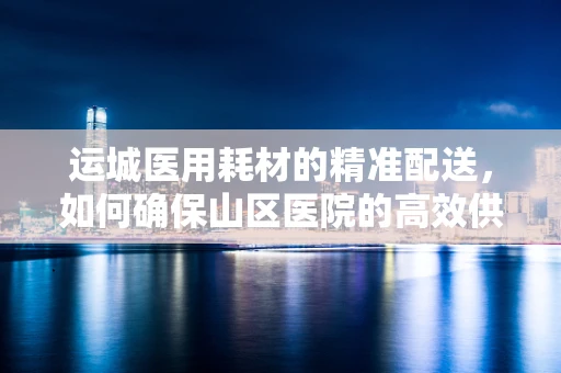 运城医用耗材的精准配送，如何确保山区医院的高效供应？