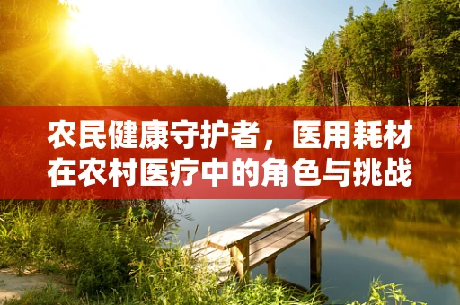 农民健康守护者，医用耗材在农村医疗中的角色与挑战