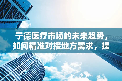 宁德医疗市场的未来趋势，如何精准对接地方需求，提升医用耗材的本地化服务？