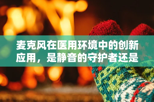 麦克风在医用环境中的创新应用，是静音的守护者还是沟通的桥梁？