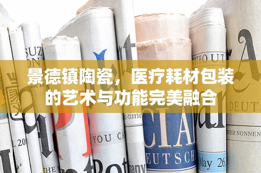 景德镇陶瓷，医疗耗材包装的艺术与功能完美融合