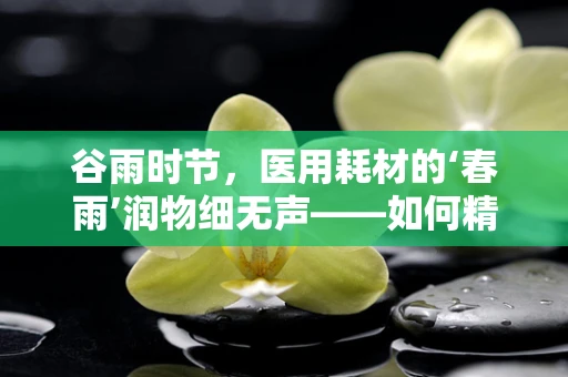 谷雨时节，医用耗材的‘春雨’润物细无声——如何精准匹配医院需求？