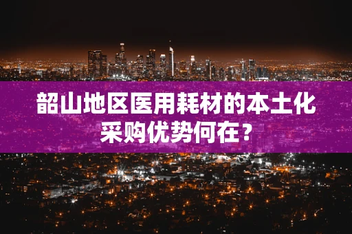 韶山地区医用耗材的本土化采购优势何在？