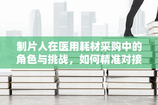 制片人在医用耗材采购中的角色与挑战，如何精准对接需求与价值？