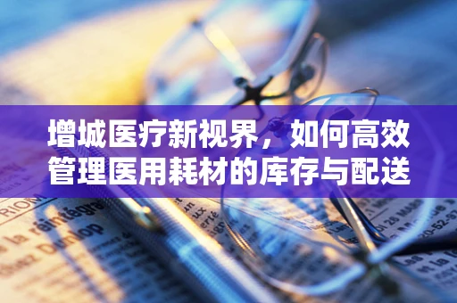 增城医疗新视界，如何高效管理医用耗材的库存与配送？