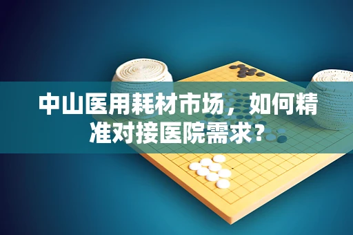 中山医用耗材市场，如何精准对接医院需求？