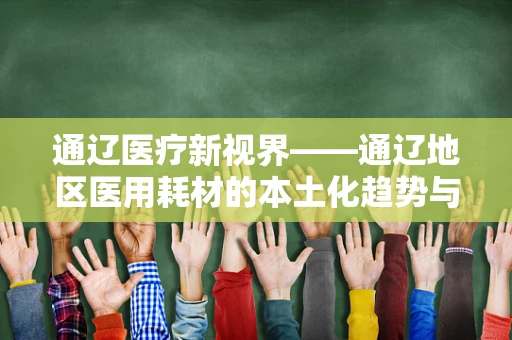 通辽医疗新视界——通辽地区医用耗材的本土化趋势与挑战