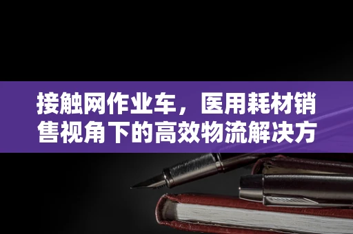 接触网作业车，医用耗材销售视角下的高效物流解决方案？