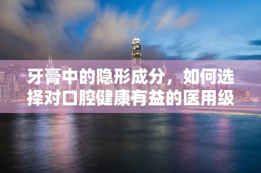 牙膏中的隐形成分，如何选择对口腔健康有益的医用级牙膏？
