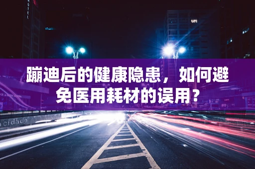 蹦迪后的健康隐患，如何避免医用耗材的误用？