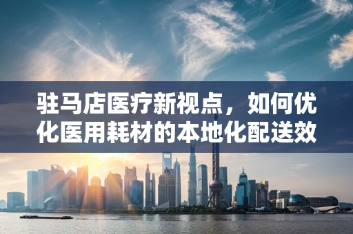驻马店医疗新视点，如何优化医用耗材的本地化配送效率？