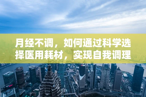 月经不调，如何通过科学选择医用耗材，实现自我调理？