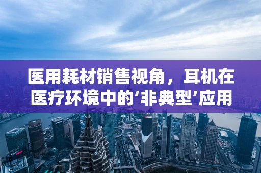 医用耗材销售视角，耳机在医疗环境中的‘非典型’应用与挑战