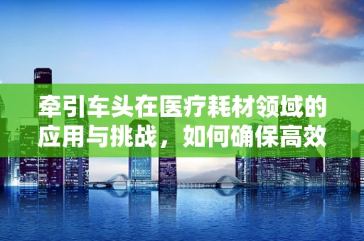 牵引车头在医疗耗材领域的应用与挑战，如何确保高效安全地运输？
